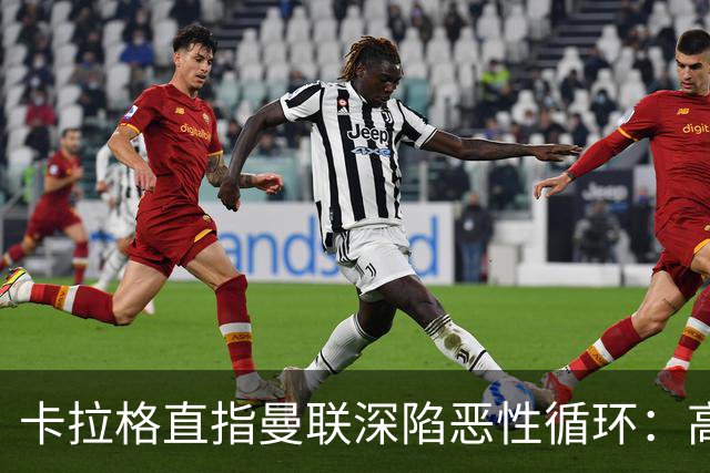 卡拉格直指曼联深陷恶性循环：高薪冗员难清理，砸钱无效难争欧冠